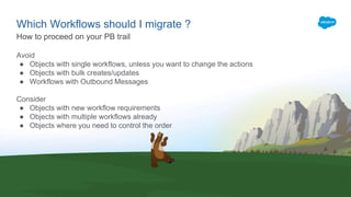 Which Workflows should I migrate ?
Avoid
● Objects with single workflows, unless you want to change the actions
● Objects with bulk creates/updates
● Workflows with Outbound Messages
Consider
● Objects with new workflow requirements
● Objects with multiple workflows already
● Objects where you need to control the order
How to proceed on your PB trail
 