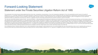 This presentation may contain forward-looking statements that involve risks, uncertainties, and assumptions. If any such uncertainties materialize or if any of the assumptions proves incorrect, the results of
salesforce.com, inc. could differ materially from the results expressed or implied by the forward-looking statements we make. All statements other than statements of historical fact could be deemed forward-looking,
including any projections of product or service availability, subscriber growth, earnings, revenues, or other financial items and any statements regarding strategies or plans of management for future operations,
statements of belief, any statements concerning new, planned, or upgraded services or technology developments and customer contracts or use of our services.
The risks and uncertainties referred to above include – but are not limited to – risks associated with developing and delivering new functionality for our service, new products and services, our new business model, our
past operating losses, possible fluctuations in our operating results and rate of growth, interruptions or delays in our Web hosting, breach of our security measures, the outcome of any litigation, risks associated with
completed and any possible mergers and acquisitions, the immature market in which we operate, our relatively limited operating history, our ability to expand, retain, and motivate our employees and manage our growth,
new releases of our service and successful customer deployment, our limited history reselling non-salesforce.com products, and utilization and selling to larger enterprise customers. Further information on potential
factors that could affect the financial results of salesforce.com, inc. is included in our annual report on Form 10-K for the most recent fiscal year and in our quarterly report on Form 10-Q for the most recent fiscal quarter.
These documents and others containing important disclosures are available on the SEC Filings section of the Investor Information section of our Web site.
Any unreleased services or features referenced in this or other presentations, press releases or public statements are not currently available and may not be delivered on time or at all. Customers who purchase our
services should make the purchase decisions based upon features that are currently available. Salesforce.com, inc. assumes no obligation and does not intend to update these forward-looking statements.
Statement under the Private Securities Litigation Reform Act of 1995
Forward-Looking Statement
 