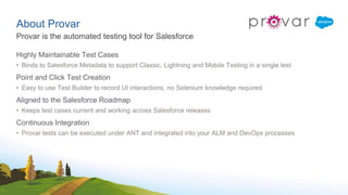 About Provar
Highly Maintainable Test Cases
• Binds to Salesforce Metadata to support Classic, Lightning and Mobile Testing in a single test
Point and Click Test Creation
• Easy to use Test Builder to record UI interactions, no Selenium knowledge required
Aligned to the Salesforce Roadmap
• Keeps test cases current and working across Salesforce releases
Continuous Integration
• Provar tests can be executed under ANT and integrated into your ALM and DevOps processes
Provar is the automated testing tool for Salesforce
 