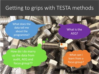 Getting to grips with TESTA methods
How do I do marry
up the data from
audit, AEQ and
focus group??
What is the
AEQ?
What does the
data tell me
about the
programme?
What can I
learn from a
focus group?
 