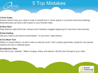1515
1) Poor Audio
Viewers need to hear your video in order to benefit from it. Audio quality is a common technical challenge.
Distorted audio can have a dire impact on your finished video.
2) Slow Start
Grab attention right off the bat. Viewers won't tolerate a sluggish beginning for more than a few seconds.
3) Hard Selling
Use your video to pre-sell but avoid blatant, "in-your-face" sales pitches.
4) Too Much Text
Video is a visual medium, so don't make us read too much. Text is rarely a good idea, except for very special
reasons and only in selected spots.
5) Ineffective Titles
Your title is your "grabber." Make it snappy, sharp, and relevant. Get the click through to your video.
5 Top Mistakes
 