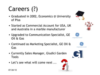 Careers (?) Graduated in 2002, Economics @ University of Pisa Started as Commercial Account for USA, UK and Australia in a marble manufacturer Upgraded to Communication Specialist, GE Oil & Gas Continued as Marketing Specialist, GE Oil & Gas Currently Sales Manager, Giudici Garden Tools Let’s see what will come next ... 