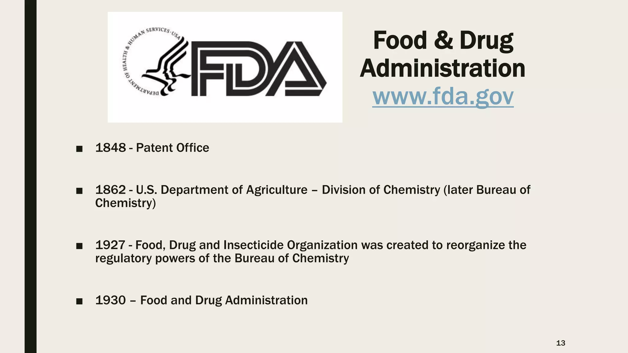 Food & Drug
Administration
www.fda.gov
■ 1848 - Patent Office
■ 1862 - U.S. Department of Agriculture – Division of Chemistry (later Bureau of
Chemistry)
■ 1927 - Food, Drug and Insecticide Organization was created to reorganize the
regulatory powers of the Bureau of Chemistry
■ 1930 – Food and Drug Administration
13
 