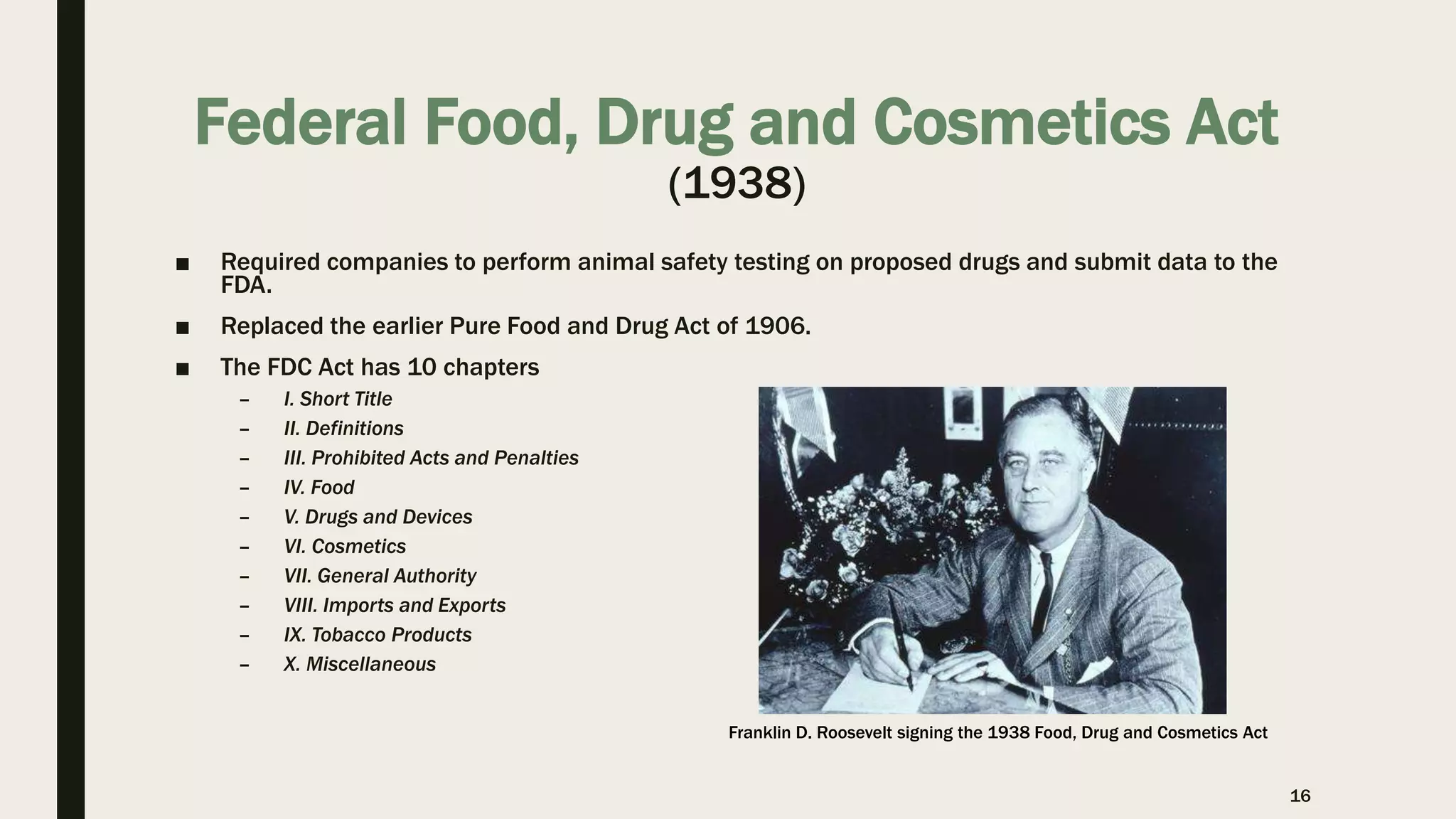 Federal Food, Drug and Cosmetics Act
(1938)
■ Required companies to perform animal safety testing on proposed drugs and submit data to the
FDA.
■ Replaced the earlier Pure Food and Drug Act of 1906.
■ The FDC Act has 10 chapters
– I. Short Title
– II. Definitions
– III. Prohibited Acts and Penalties
– IV. Food
– V. Drugs and Devices
– VI. Cosmetics
– VII. General Authority
– VIII. Imports and Exports
– IX. Tobacco Products
– X. Miscellaneous
16
Franklin D. Roosevelt signing the 1938 Food, Drug and Cosmetics Act
 