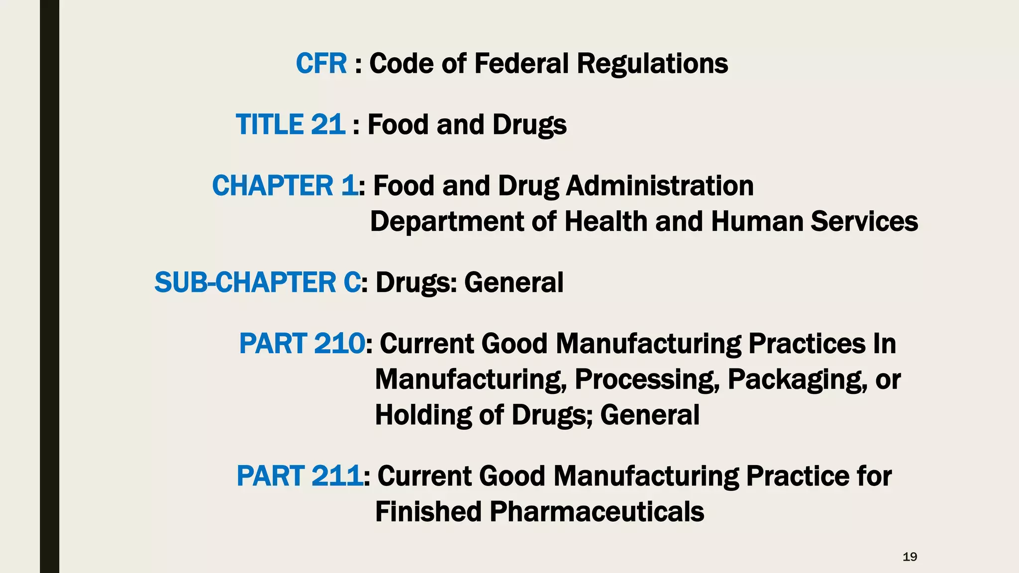 19
CFR : Code of Federal Regulations
TITLE 21 : Food and Drugs
CHAPTER 1: Food and Drug Administration
Department of Health and Human Services
SUB-CHAPTER C: Drugs: General
PART 210: Current Good Manufacturing Practices In
Manufacturing, Processing, Packaging, or
Holding of Drugs; General
PART 211: Current Good Manufacturing Practice for
Finished Pharmaceuticals
 