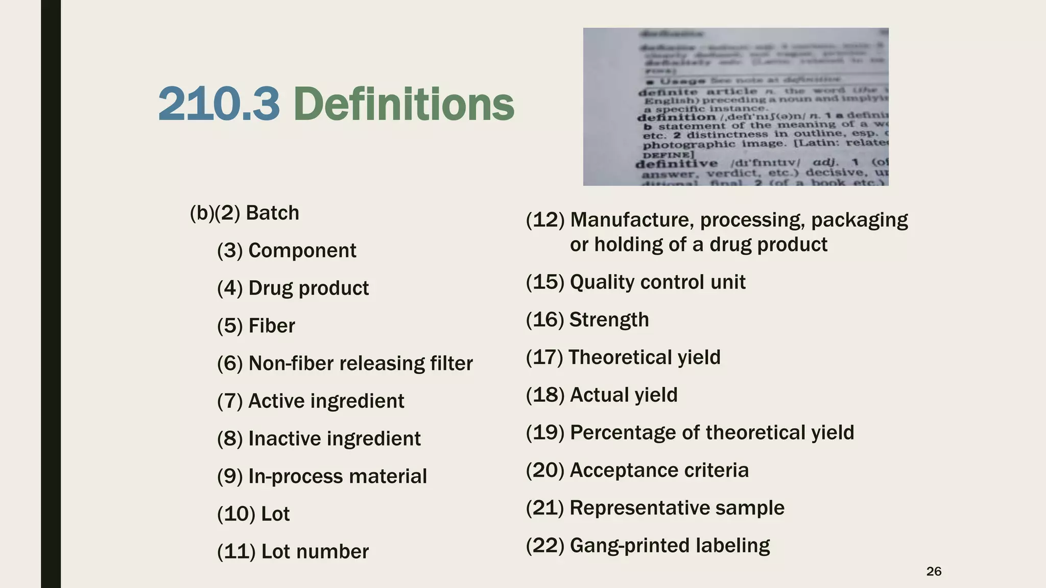 210.3 Definitions
(b)(2) Batch
(3) Component
(4) Drug product
(5) Fiber
(6) Non-fiber releasing filter
(7) Active ingredient
(8) Inactive ingredient
(9) In-process material
(10) Lot
(11) Lot number
(12) Manufacture, processing, packaging
or holding of a drug product
(15) Quality control unit
(16) Strength
(17) Theoretical yield
(18) Actual yield
(19) Percentage of theoretical yield
(20) Acceptance criteria
(21) Representative sample
(22) Gang-printed labeling
26
 