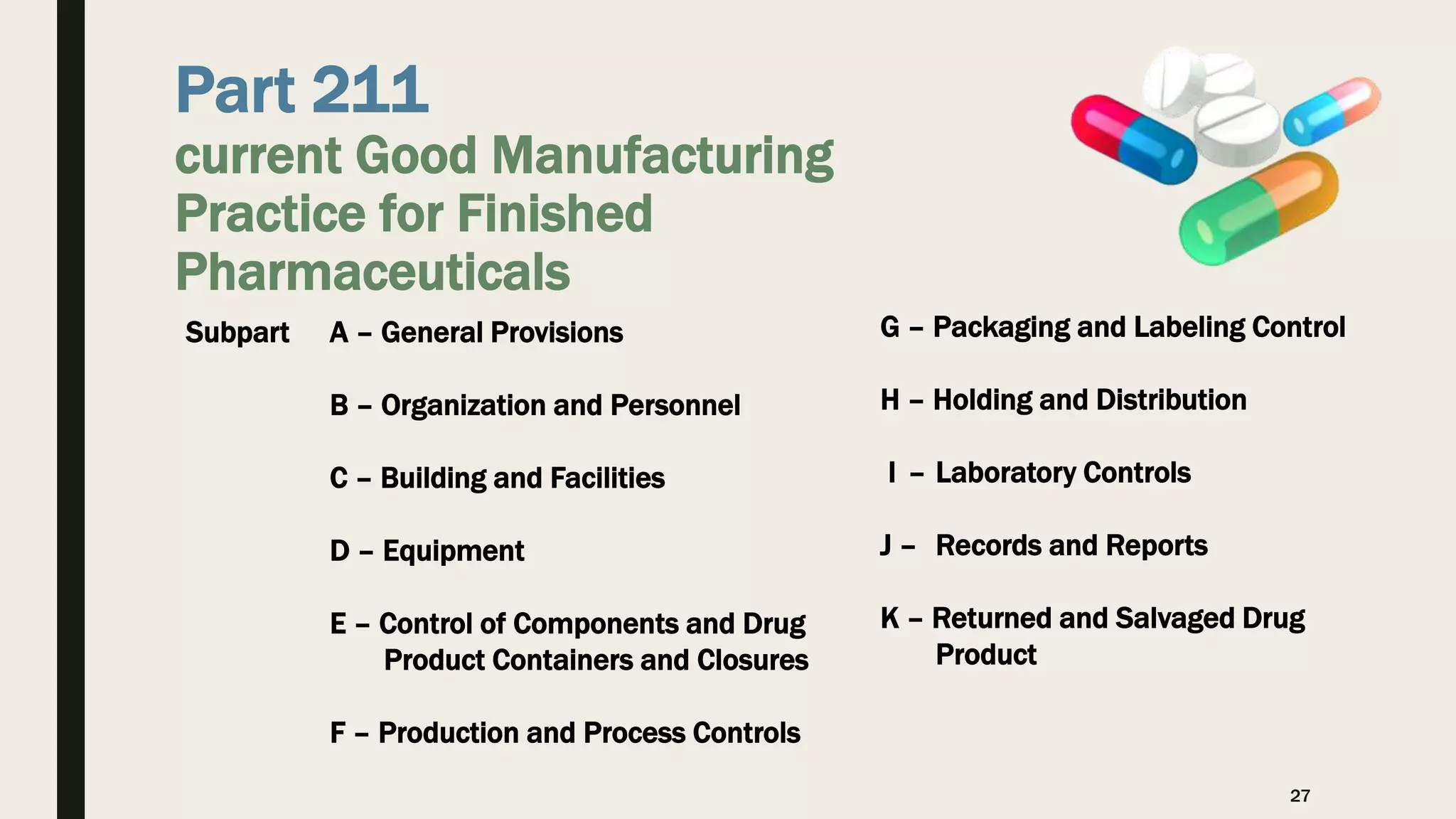 Part 211
current Good Manufacturing
Practice for Finished
Pharmaceuticals
27
G – Packaging and Labeling Control
H – Holding and Distribution
I – Laboratory Controls
J – Records and Reports
K – Returned and Salvaged Drug
Product
Subpart A – General Provisions
B – Organization and Personnel
C – Building and Facilities
D – Equipment
E – Control of Components and Drug
Product Containers and Closures
F – Production and Process Controls
 