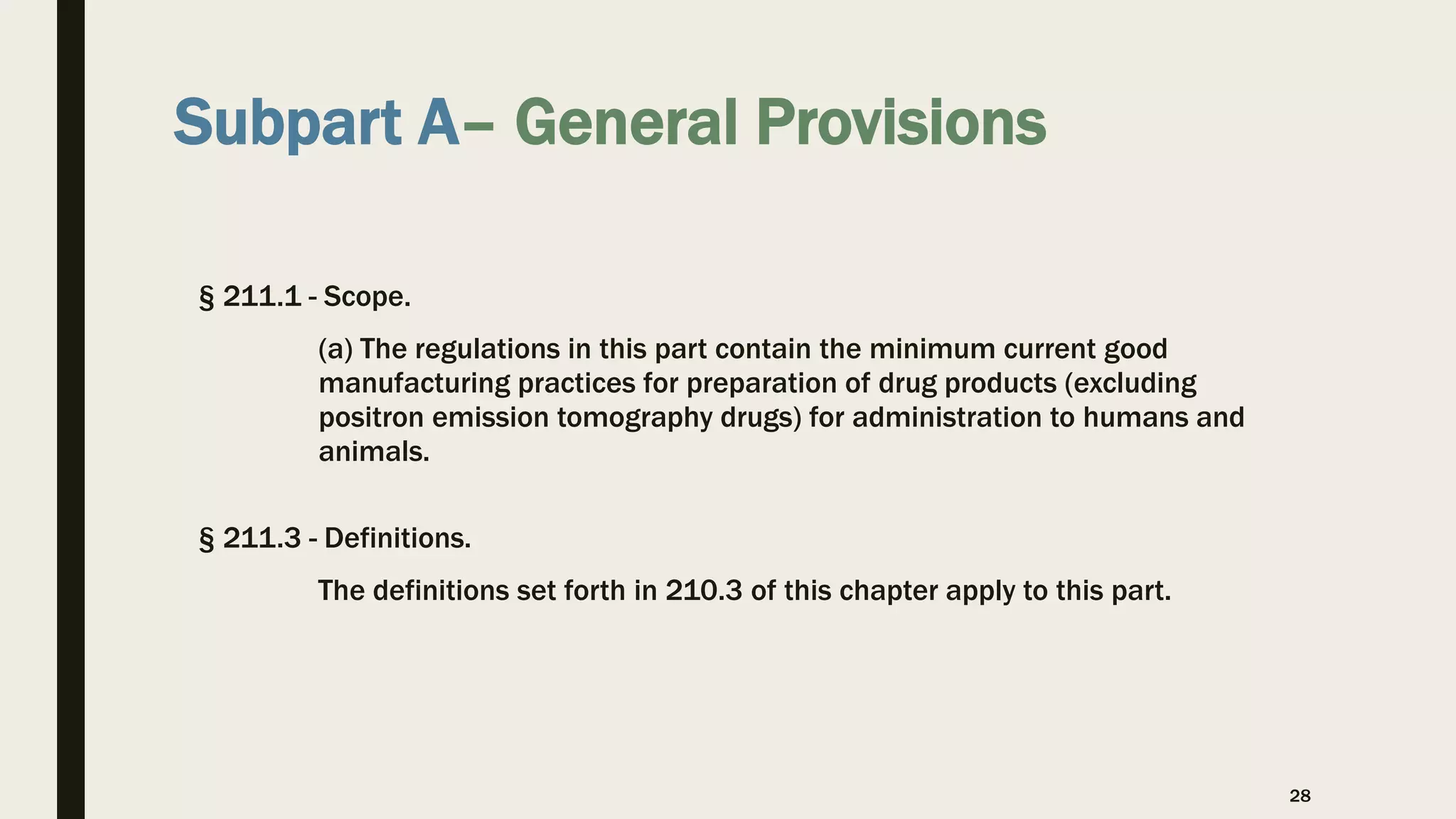 Subpart A– General Provisions
§ 211.1 - Scope.
(a) The regulations in this part contain the minimum current good
manufacturing practices for preparation of drug products (excluding
positron emission tomography drugs) for administration to humans and
animals.
§ 211.3 - Definitions.
The definitions set forth in 210.3 of this chapter apply to this part.
28
 