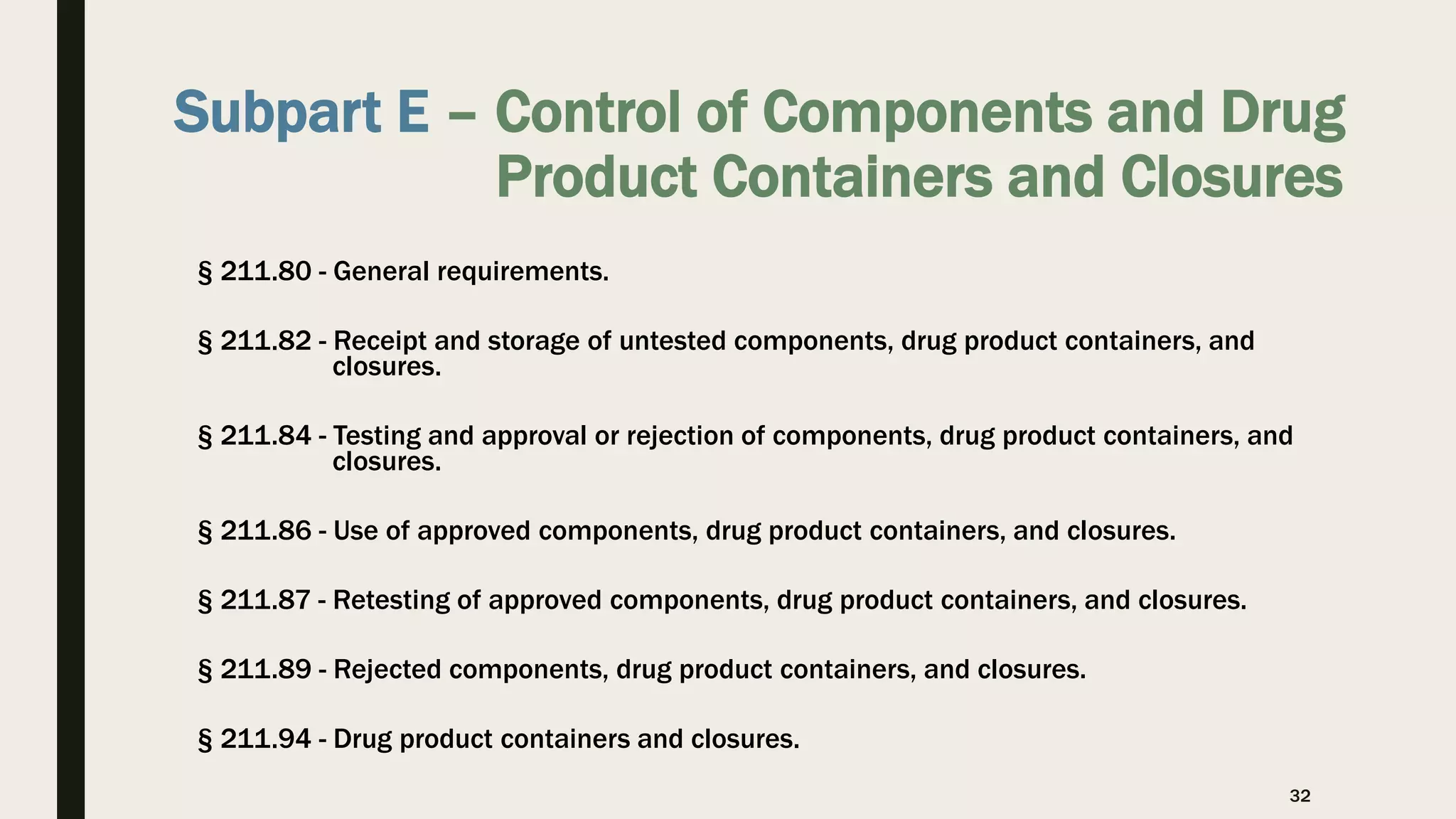 Subpart E – Control of Components and Drug
Product Containers and Closures
§ 211.80 - General requirements.
§ 211.82 - Receipt and storage of untested components, drug product containers, and
closures.
§ 211.84 - Testing and approval or rejection of components, drug product containers, and
closures.
§ 211.86 - Use of approved components, drug product containers, and closures.
§ 211.87 - Retesting of approved components, drug product containers, and closures.
§ 211.89 - Rejected components, drug product containers, and closures.
§ 211.94 - Drug product containers and closures.
32
 
