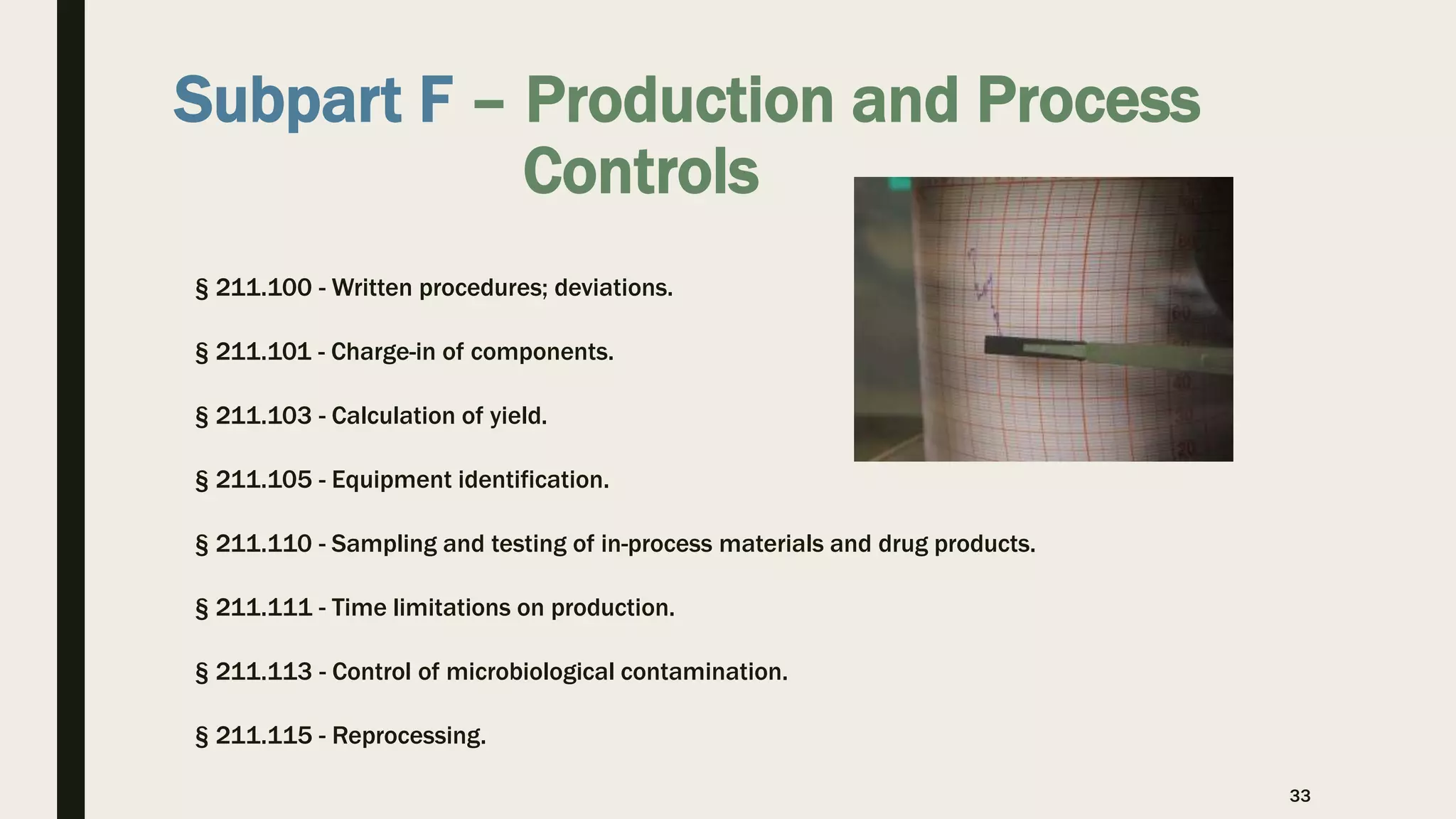 Subpart F – Production and Process
Controls
§ 211.100 - Written procedures; deviations.
§ 211.101 - Charge-in of components.
§ 211.103 - Calculation of yield.
§ 211.105 - Equipment identification.
§ 211.110 - Sampling and testing of in-process materials and drug products.
§ 211.111 - Time limitations on production.
§ 211.113 - Control of microbiological contamination.
§ 211.115 - Reprocessing.
33
 