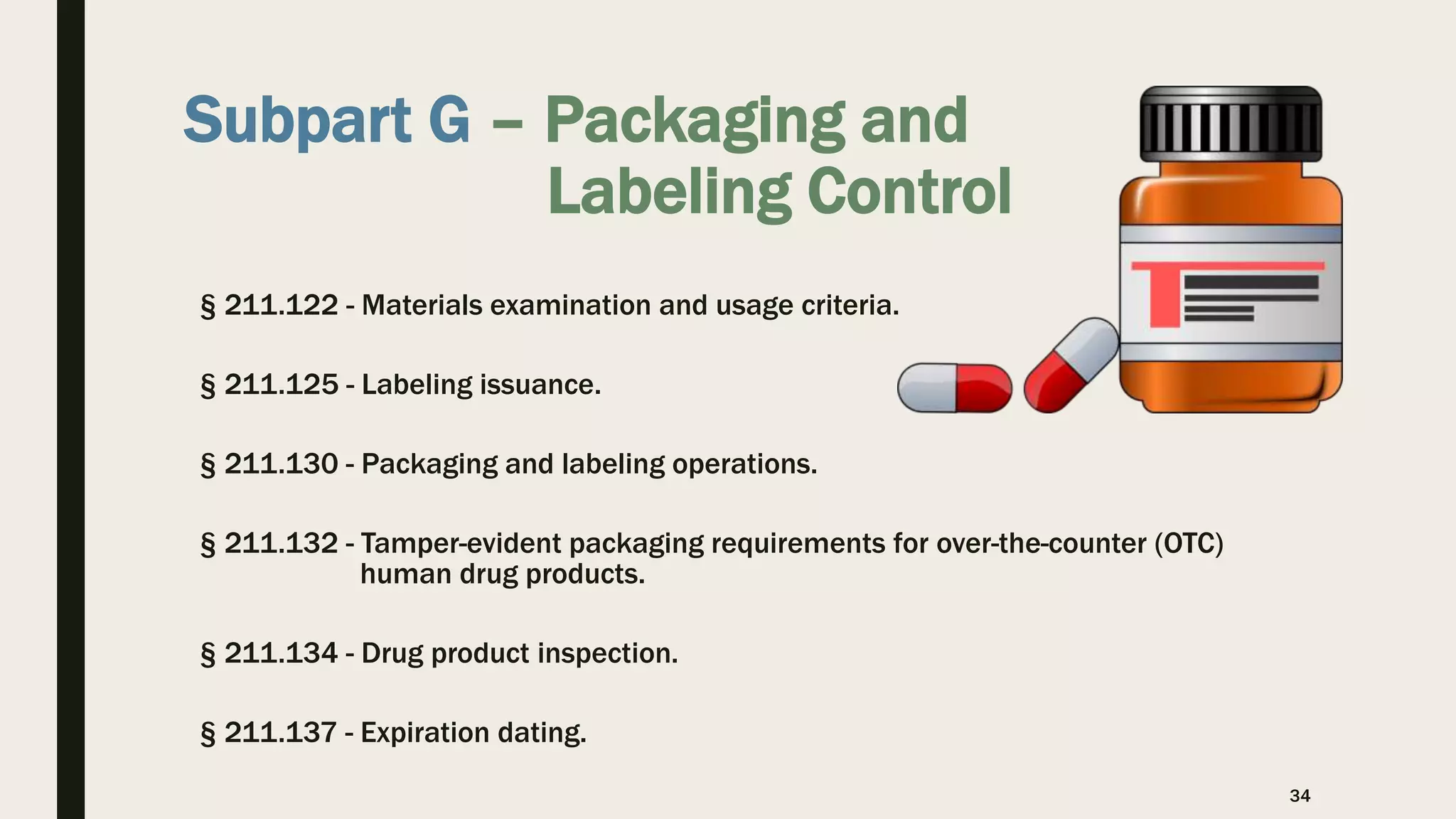 Subpart G – Packaging and
Labeling Control
§ 211.122 - Materials examination and usage criteria.
§ 211.125 - Labeling issuance.
§ 211.130 - Packaging and labeling operations.
§ 211.132 - Tamper-evident packaging requirements for over-the-counter (OTC)
human drug products.
§ 211.134 - Drug product inspection.
§ 211.137 - Expiration dating.
34
 
