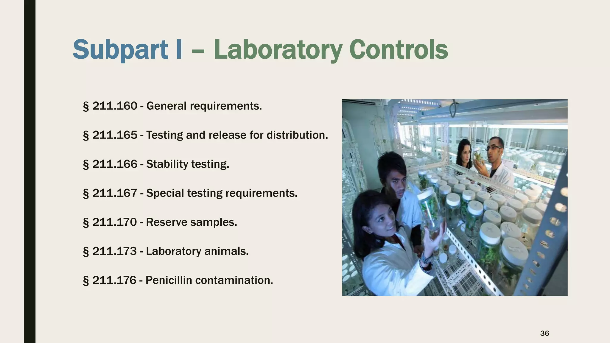 Subpart I – Laboratory Controls
§ 211.160 - General requirements.
§ 211.165 - Testing and release for distribution.
§ 211.166 - Stability testing.
§ 211.167 - Special testing requirements.
§ 211.170 - Reserve samples.
§ 211.173 - Laboratory animals.
§ 211.176 - Penicillin contamination.
36
 