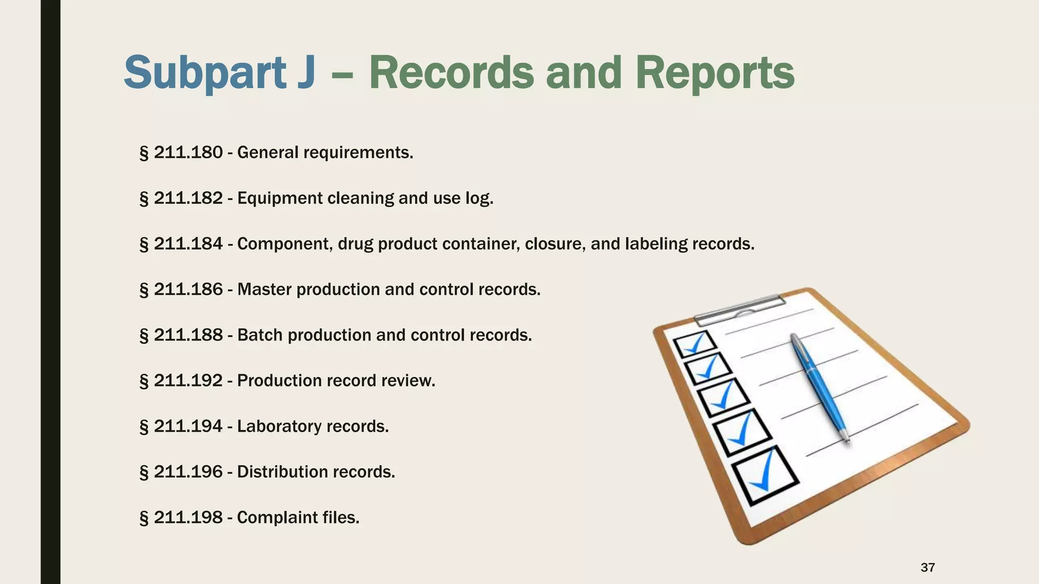 Subpart J – Records and Reports
§ 211.180 - General requirements.
§ 211.182 - Equipment cleaning and use log.
§ 211.184 - Component, drug product container, closure, and labeling records.
§ 211.186 - Master production and control records.
§ 211.188 - Batch production and control records.
§ 211.192 - Production record review.
§ 211.194 - Laboratory records.
§ 211.196 - Distribution records.
§ 211.198 - Complaint files.
37
 