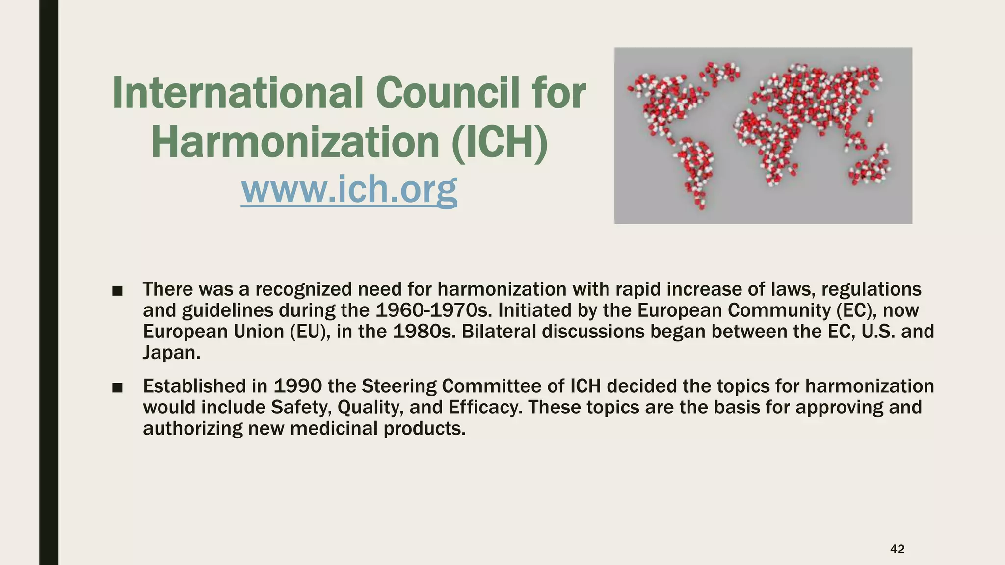 International Council for
Harmonization (ICH)
www.ich.org
■ There was a recognized need for harmonization with rapid increase of laws, regulations
and guidelines during the 1960-1970s. Initiated by the European Community (EC), now
European Union (EU), in the 1980s. Bilateral discussions began between the EC, U.S. and
Japan.
■ Established in 1990 the Steering Committee of ICH decided the topics for harmonization
would include Safety, Quality, and Efficacy. These topics are the basis for approving and
authorizing new medicinal products.
42
 