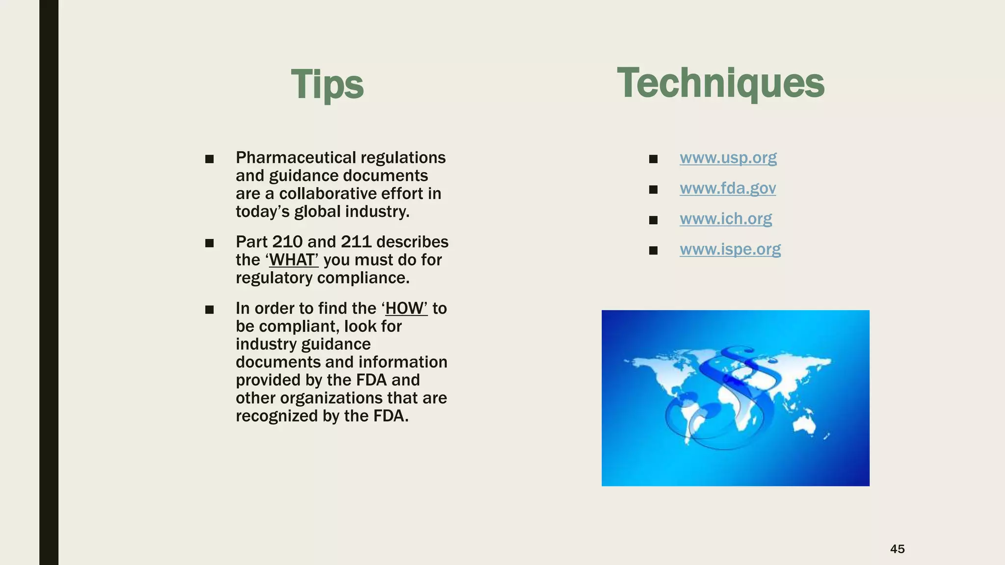 Tips
■ Pharmaceutical regulations
and guidance documents
are a collaborative effort in
today’s global industry.
■ Part 210 and 211 describes
the ‘WHAT’ you must do for
regulatory compliance.
■ In order to find the ‘HOW’ to
be compliant, look for
industry guidance
documents and information
provided by the FDA and
other organizations that are
recognized by the FDA.
■ www.usp.org
■ www.fda.gov
■ www.ich.org
■ www.ispe.org
Techniques
45
 
