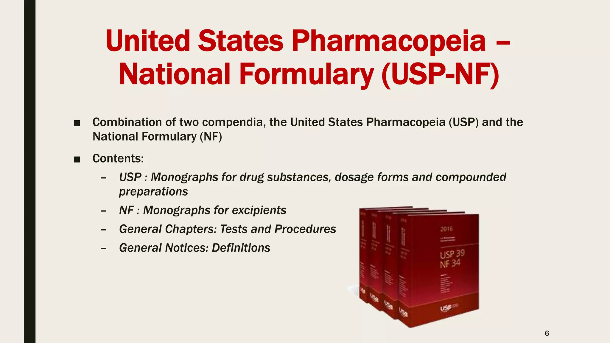 United States Pharmacopeia –
National Formulary (USP-NF)
■ Combination of two compendia, the United States Pharmacopeia (USP) and the
National Formulary (NF)
■ Contents:
– USP : Monographs for drug substances, dosage forms and compounded
preparations
– NF : Monographs for excipients
– General Chapters: Tests and Procedures
– General Notices: Definitions
6
 