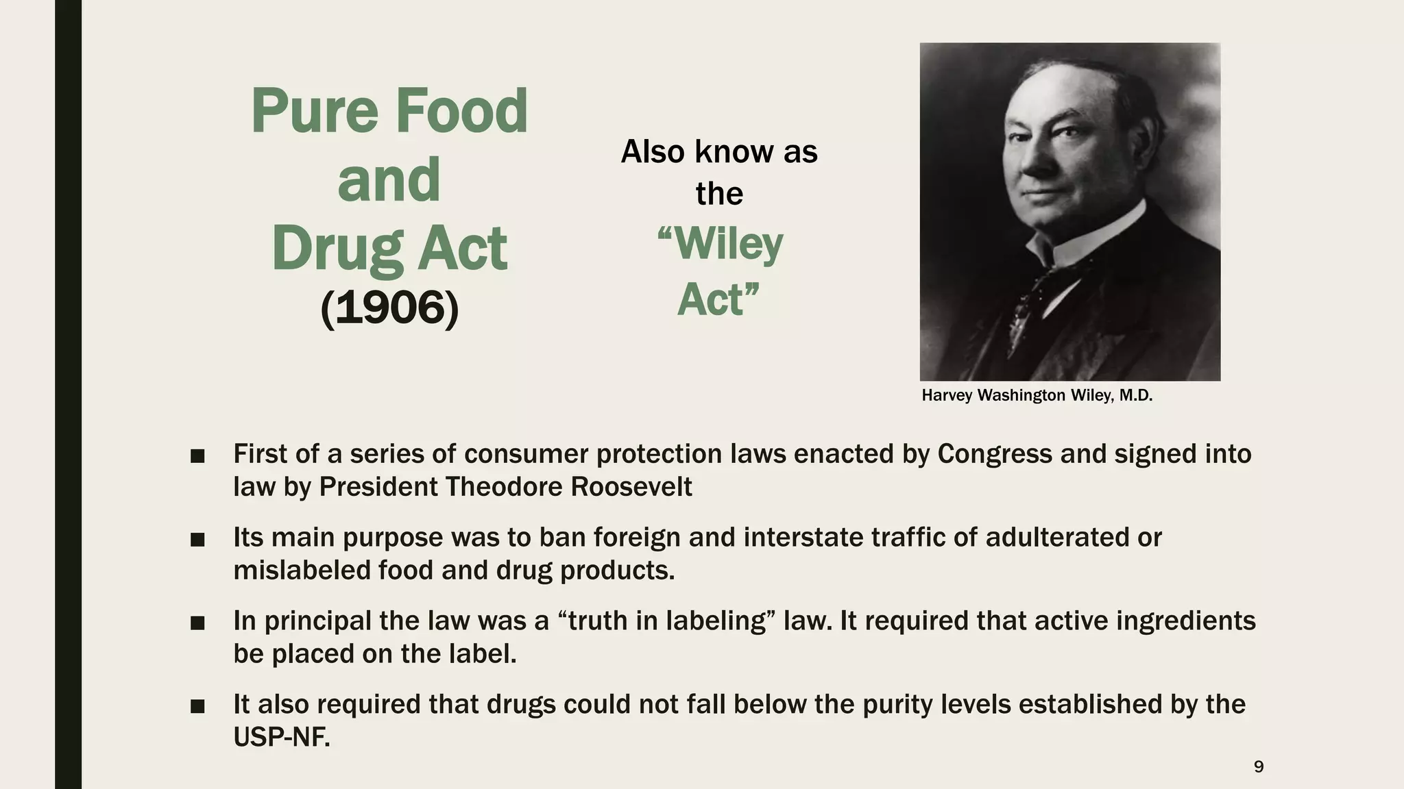 Pure Food
and
Drug Act
(1906)
■ First of a series of consumer protection laws enacted by Congress and signed into
law by President Theodore Roosevelt
■ Its main purpose was to ban foreign and interstate traffic of adulterated or
mislabeled food and drug products.
■ In principal the law was a “truth in labeling” law. It required that active ingredients
be placed on the label.
■ It also required that drugs could not fall below the purity levels established by the
USP-NF.
9
Also know as
the
“Wiley
Act”
Harvey Washington Wiley, M.D.
 