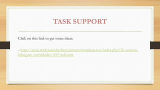 TASK SUPPORT
Click on this link to get some ideas:
- http://iessierradesantabarbara.juntaextremadura.net/index.php/56-seccion-
bilinguee/actividades/439-welcome
 