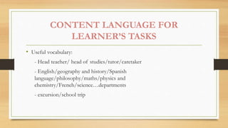 CONTENT LANGUAGE FOR
LEARNER’S TASKS
• Useful vocabulary:
- Head teacher/ head of studies/tutor/caretaker
- English/geography and history/Spanish
language/philosophy/maths/physics and
chemistry/French/science…departments
- excursion/school trip
 