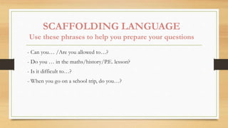 SCAFFOLDING LANGUAGE
Use these phrases to help you prepare your questions
- Can you… /Are you allowed to…?
- Do you … in the maths/history/P.E. lesson?
- Is it difficult to…?
- When you go on a school trip, do you…?
 