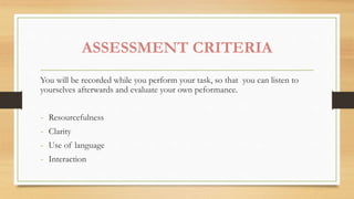 ASSESSMENT CRITERIA
You will be recorded while you perform your task, so that you can listen to
yourselves afterwards and evaluate your own peformance.
- Resourcefulness
- Clarity
- Use of language
- Interaction
 