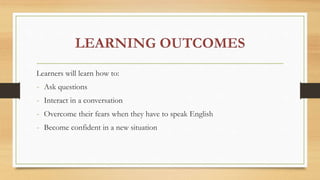 Learners will learn how to:
- Ask questions
- Interact in a conversation
- Overcome their fears when they have to speak English
- Become confident in a new situation
 