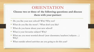 ORIENTATION
Choose two or three of the following questions and discuss
them with your partner:
• Do you like your new school? Why? Why not?
• What do you like the most? / What don’t you like?
• What do you know about your new school?
• What is your favourite subject? Why?
• What are you most worried about? (new classmates/teachers/subjects…)
Why?
• What outside school activities are you going to do this year?
 