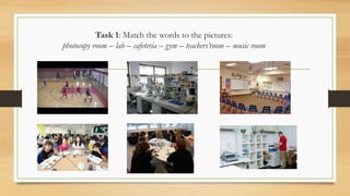 Task 1: Match the words to the pictures:
photocopy room – lab – cafeteria – gym – teachers’room – music room
 