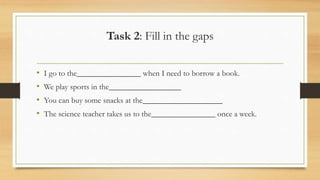 Task 2: Fill in the gaps
• I go to the________________ when I need to borrow a book.
• We play sports in the__________________
• You can buy some snacks at the____________________
• The science teacher takes us to the________________ once a week.
 