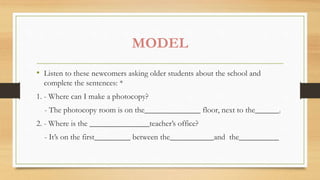MODEL
• Listen to these newcomers asking older students about the school and
complete the sentences: *
1. - Where can I make a photocopy?
- The photocopy room is on the______________ floor, next to the______.
2. - Where is the _______________teacher’s office?
- It’s on the first_________ between the___________and the__________
 