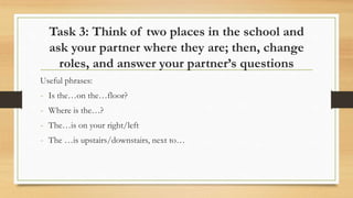 Task 3: Think of two places in the school and
ask your partner where they are; then, change
roles, and answer your partner’s questions
Useful phrases:
- Is the…on the…floor?
- Where is the…?
- The…is on your right/left
- The …is upstairs/downstairs, next to…
 
