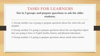 TASKS FOR LEARNERS
Get in 3 groups and prepare questions to ask the older
students.
1. Group number one is going to prepare questions about the school rules and
discipline.
2. Group number 2 is going to prepare questions about the non-linguistical subjects
they are going to have in English (maths, history and physical education).
3. Group number 3 is going to prepare questions about outside school activities
 