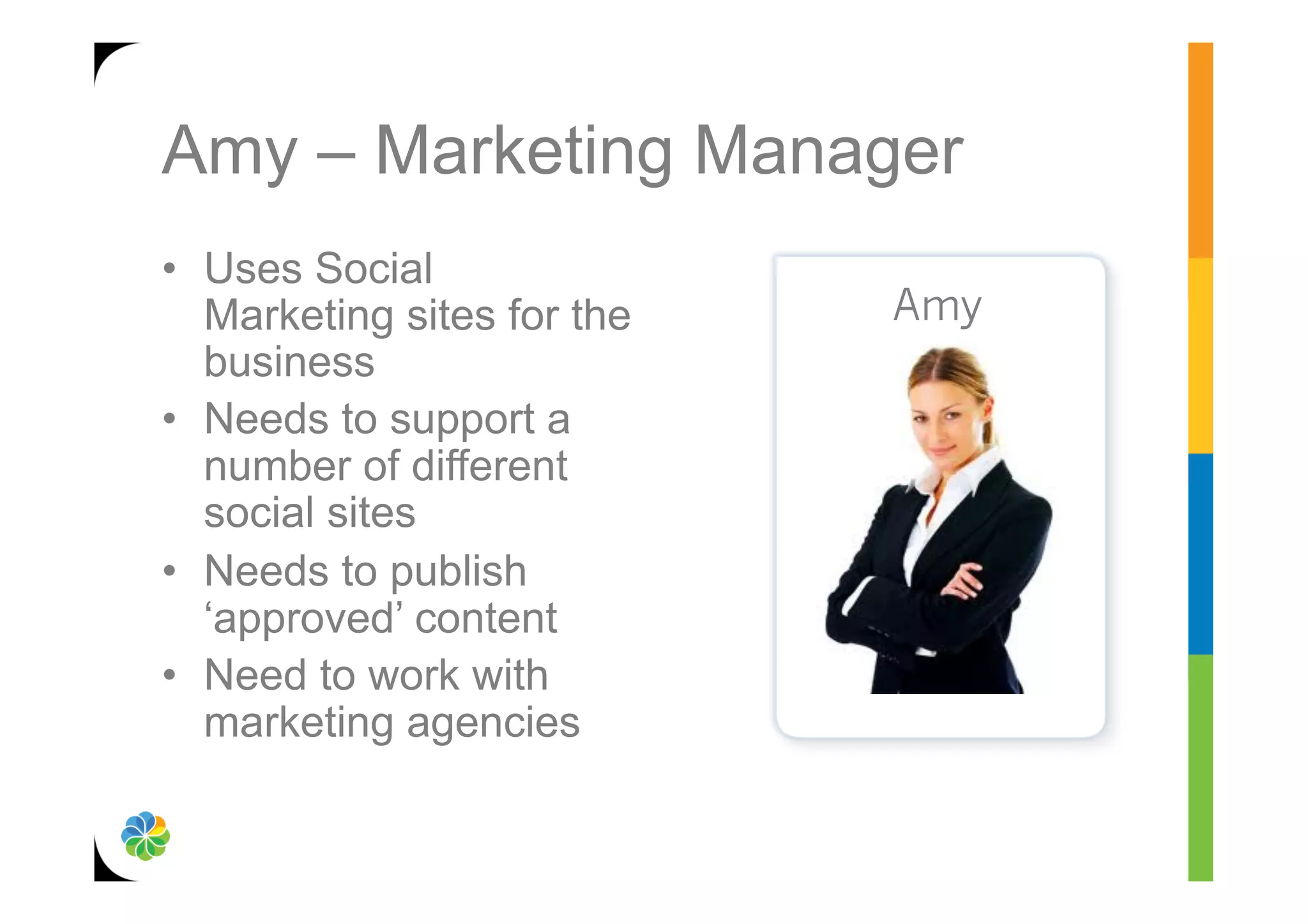 Amy – Marketing Manager
•  Uses Social
   Marketing sites for the   Amy
   business
•  Needs to support a
   number of different
   social sites
•  Needs to publish
   ‘approved’ content
•  Need to work with
   marketing agencies
 