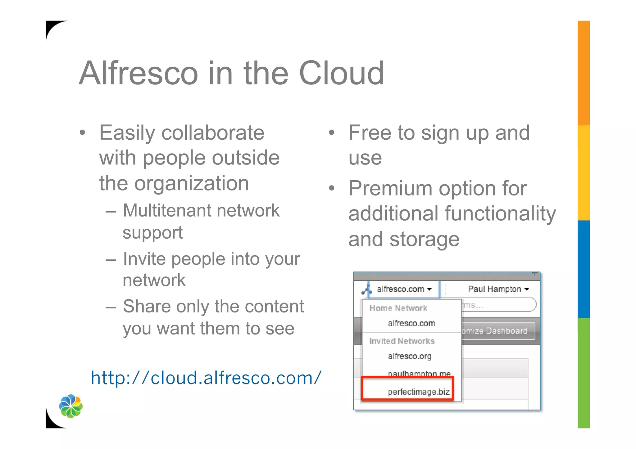Alfresco in the Cloud
•  Easily collaborate          •  Free to sign up and
   with people outside            use
   the organization            •  Premium option for
  –  Multitenant network          additional functionality
     support                      and storage
  –  Invite people into your
     network
  –  Share only the content
     you want them to see

 http://cloud.alfresco.com/
 