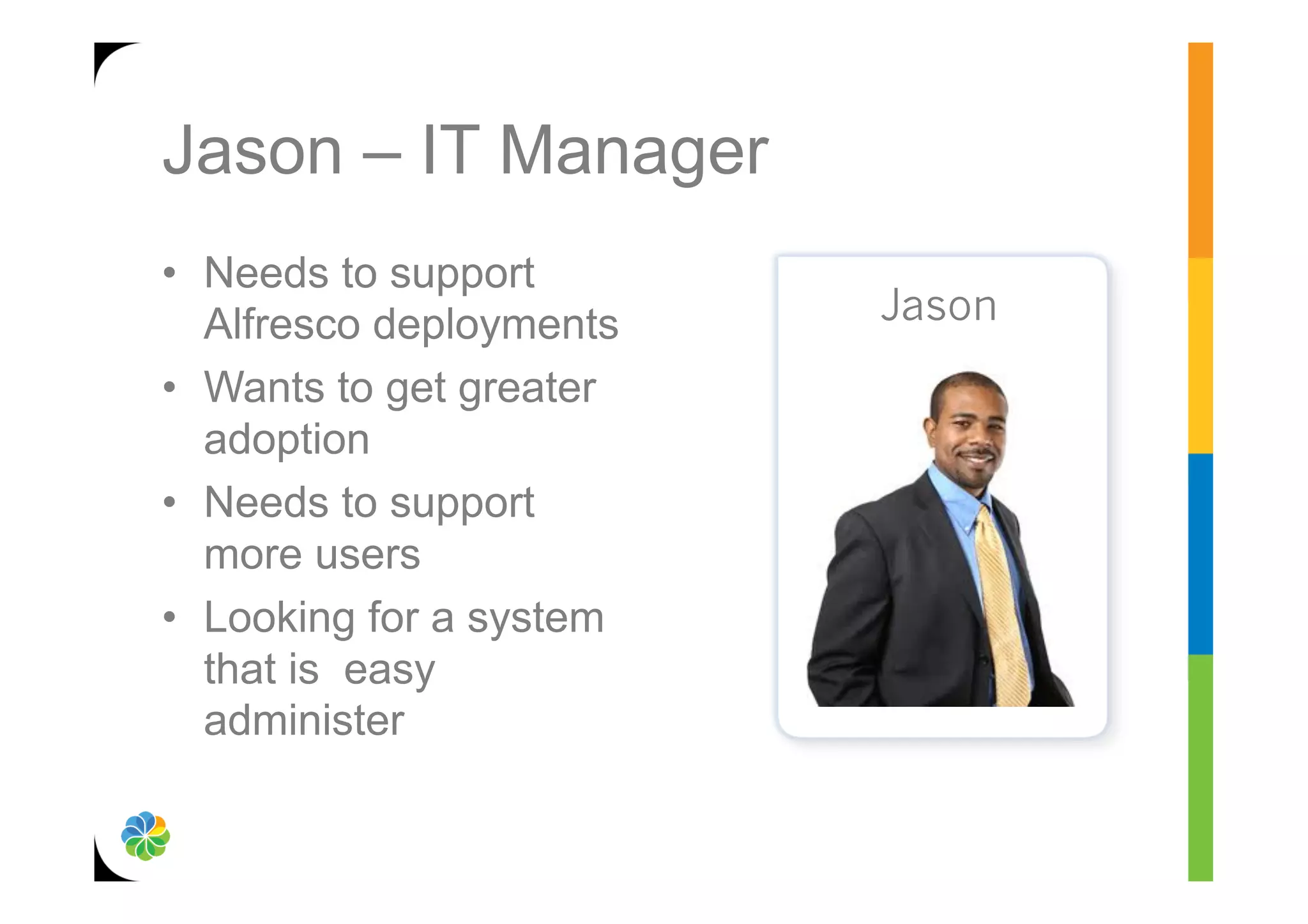 Jason – IT Manager
•  Needs to support
   Alfresco deployments   Jason
•  Wants to get greater
   adoption
•  Needs to support
   more users
•  Looking for a system
   that is easy
   administer
 