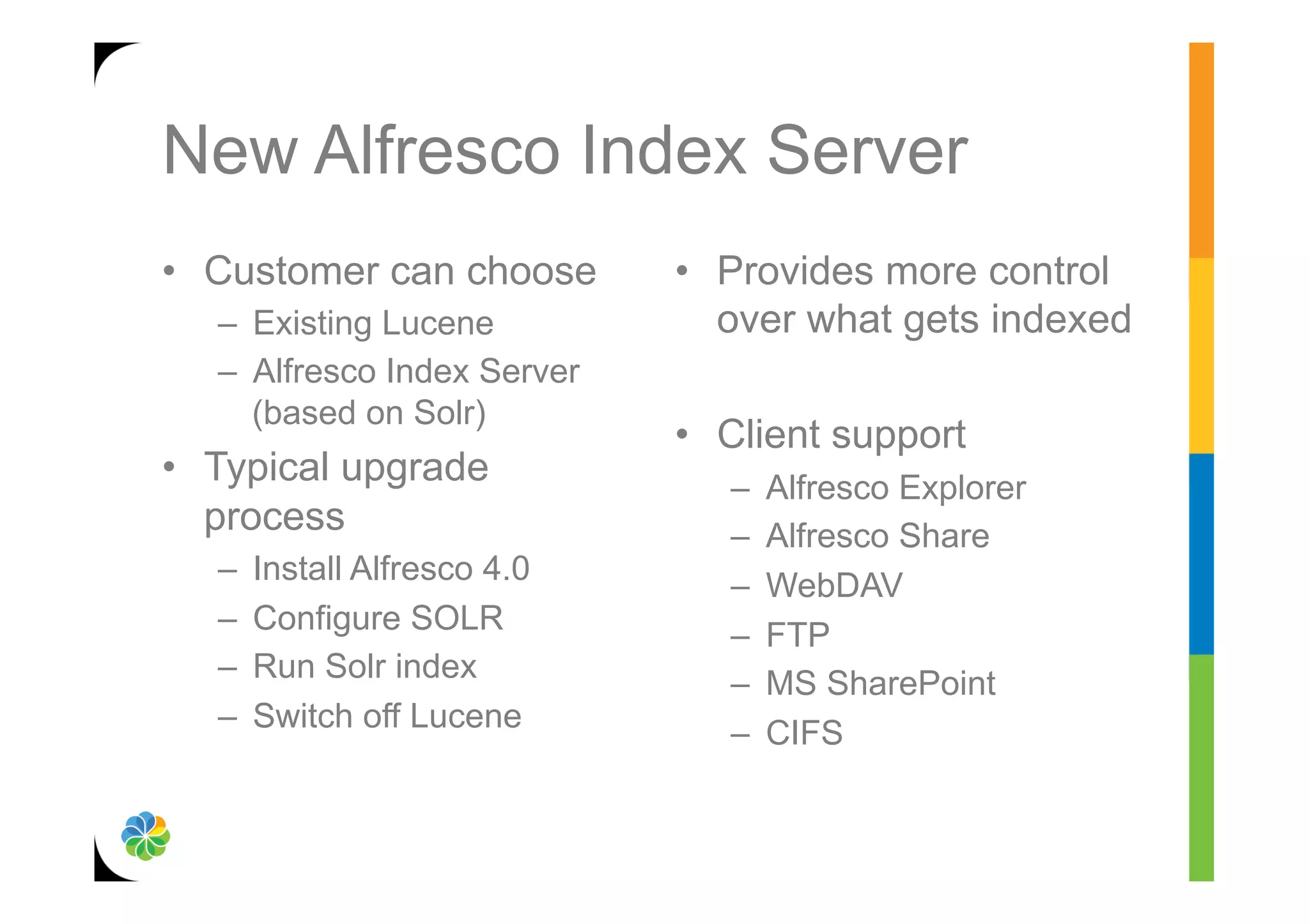 New Alfresco Index Server
•  Customer can choose         •  Provides more control
   –  Existing Lucene             over what gets indexed
   –  Alfresco Index Server
      (based on Solr)
                               •  Client support
•  Typical upgrade                –    Alfresco Explorer
   process                        –    Alfresco Share
   –    Install Alfresco 4.0
                                  –    WebDAV
   –    Configure SOLR
                                  –    FTP
   –    Run Solr index
                                  –    MS SharePoint
   –    Switch off Lucene
                                  –    CIFS
 