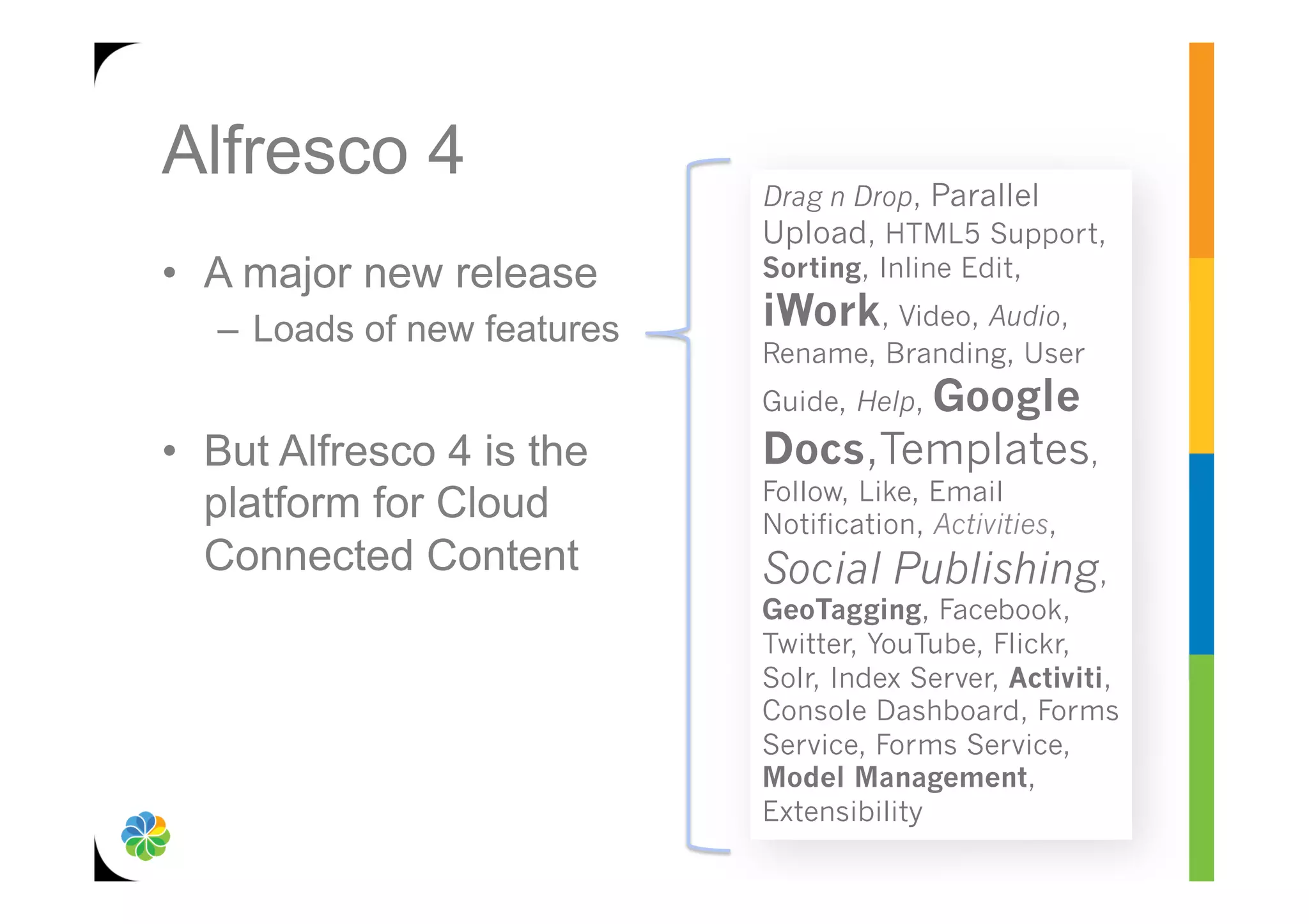 Alfresco 4                    Drag n Drop, Parallel
                              Upload, HTML5 Support,
•  A major new release        Sorting, Inline Edit,

   –  Loads of new features   iWork, Video, Audio,
                              Rename, Branding, User
                                     Google
                              Guide, Help,
•  But Alfresco 4 is the      Docs,Templates,
                              Follow, Like, Email
   platform for Cloud         Notification, Activities,
   Connected Content          Social Publishing,
                              GeoTagging, Facebook,
                              Twitter, YouTube, Flickr,
                              Solr, Index Server, Activiti,
                              Console Dashboard, Forms
                              Service, Forms Service,
                              Model Management,
                              Extensibility
 