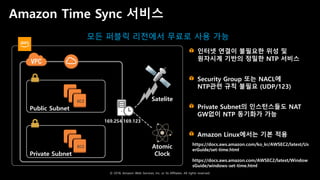 © 2018, Amazon Web Services, Inc. or Its Affiliates. All rights reserved.
Amazon Time Sync 서비스
EC2
Public Subnet
EC2
Private Subnet
Satelite
Atomic
Clock
169.254.169.123
https://docs.aws.amazon.com/ko_kr/AWSEC2/latest/Us
erGuide/set-time.html
https://docs.aws.amazon.com/AWSEC2/latest/Window
sGuide/windows-set-time.html
인터넷 연결이 불필요한 위성 및
원자시계 기반의 정밀한 NTP 서비스
Security Group 또는 NACL에
NTP관련 규칙 불필요 (UDP/123)
Private Subnet의 인스턴스들도 NAT
GW없이 NTP 동기화가 가능
Amazon Linux에서는 기본 적용
모든 퍼블릭 리전에서 무료로 사용 가능
 