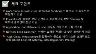 AWS Global Infrastructure 및 Global Backbone은 빠르고 지속적으로
확장하고 있음
PrivateLink를 통하여 보다 안전하고 효과적으로 AWS Services 및
파트너 솔루션에 접근 가능
Application Load Balancer의 고급 라우팅 기능으로 구성 간소화
Network Load Balancer는 수백만 요청을 처리하고 낮은 레이턴시 제공
AWS Global Infrastructure를 활용하여 글로벌 비지니스를 효과적으로
확장 (Direct Connect Gateway, Inter-Region VPC Peering)
체크 포인트
 