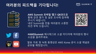 © 2018, Amazon Web Services, Inc. or Its Affiliates. All rights reserved.
AWS Summit 모바일 앱과 QR코드를
통해 강연 평가 및 설문 조사에 참여해
주시기 바랍니다.
내년 Summit을 만들 여러분의 소중한
의견 부탁 드립니다.
#AWSSummit 해시태그로 소셜 미디어에 여러분의 행사
소감을 올려주세요.
발표 자료 및 녹화 동영상은 AWS Korea 공식 소셜 채널로
공유될 예정입니다.
여러분의 피드백을 기다립니다!
 