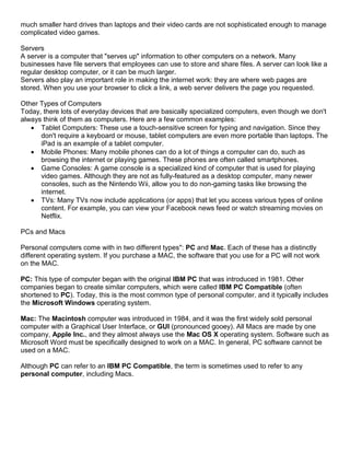 much smaller hard drives than laptops and their video cards are not sophisticated enough to manage
complicated video games.

Servers
A server is a computer that "serves up" information to other computers on a network. Many
businesses have file servers that employees can use to store and share files. A server can look like a
regular desktop computer, or it can be much larger.
Servers also play an important role in making the internet work: they are where web pages are
stored. When you use your browser to click a link, a web server delivers the page you requested.

Other Types of Computers
Today, there lots of everyday devices that are basically specialized computers, even though we don't
always think of them as computers. Here are a few common examples:
    Tablet Computers: These use a touch-sensitive screen for typing and navigation. Since they
      don't require a keyboard or mouse, tablet computers are even more portable than laptops. The
      iPad is an example of a tablet computer.
    Mobile Phones: Many mobile phones can do a lot of things a computer can do, such as
      browsing the internet or playing games. These phones are often called smartphones.
    Game Consoles: A game console is a specialized kind of computer that is used for playing
      video games. Although they are not as fully-featured as a desktop computer, many newer
      consoles, such as the Nintendo Wii, allow you to do non-gaming tasks like browsing the
      internet.
    TVs: Many TVs now include applications (or apps) that let you access various types of online
      content. For example, you can view your Facebook news feed or watch streaming movies on
      Netflix.

PCs and Macs

Personal computers come with in two different types": PC and Mac. Each of these has a distinctly
different operating system. If you purchase a MAC, the software that you use for a PC will not work
on the MAC.

PC: This type of computer began with the original IBM PC that was introduced in 1981. Other
companies began to create similar computers, which were called IBM PC Compatible (often
shortened to PC). Today, this is the most common type of personal computer, and it typically includes
the Microsoft Windows operating system.

Mac: The Macintosh computer was introduced in 1984, and it was the first widely sold personal
computer with a Graphical User Interface, or GUI (pronounced gooey). All Macs are made by one
company, Apple Inc., and they almost always use the Mac OS X operating system. Software such as
Microsoft Word must be specifically designed to work on a MAC. In general, PC software cannot be
used on a MAC.

Although PC can refer to an IBM PC Compatible, the term is sometimes used to refer to any
personal computer, including Macs.
 