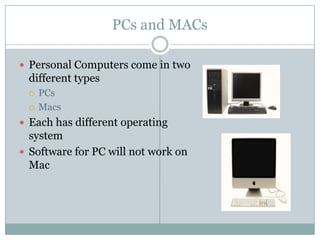 PCs and MACs

 Personal Computers come in two
 different types
    PCs
    Macs
 Each has different operating
  system
 Software for PC will not work on
  Mac
 
