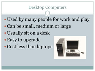 Desktop Computers

 Used by many people for work and play
 Can be small, medium or large
 Usually sit on a desk
 Easy to upgrade
 Cost less than laptops
 