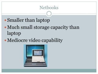 Netbooks

 Smaller than laptop
 Much small storage capacity than
  laptop
 Mediocre video capability
 