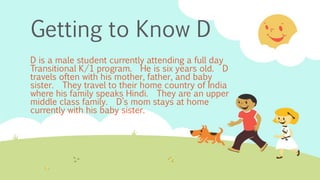 Getting to Know D
D is a male student currently attending a full day
Transitional K/1 program. He is six years old. D
travels often with his mother, father, and baby
sister. They travel to their home country of India
where his family speaks Hindi. They are an upper
middle class family. D’s mom stays at home
currently with his baby sister.
 