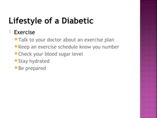 Lifestyle of a Diabetic
   Exercise
     Talk to your doctor about an exercise plan
     Keep an exercise schedule know you number
     Check your blood sugar level
     Stay hydrated
     Be prepared
 