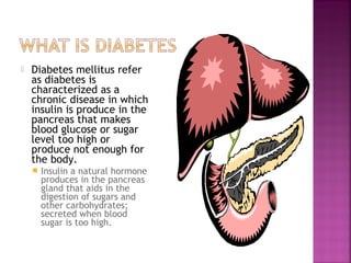    Diabetes mellitus refer
    as diabetes is
    characterized as a
    chronic disease in which
    insulin is produce in the
    pancreas that makes
    blood glucose or sugar
    level too high or
    produce not enough for
    the body.
       Insulin a natural hormone
        produces in the pancreas
        gland that aids in the
        digestion of sugars and
        other carbohydrates;
        secreted when blood
        sugar is too high.
 