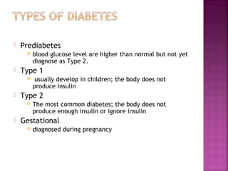    Prediabetes
        blood glucose level are higher than normal but not yet
         diagnose as Type 2.
   Type 1
         usually develop in children; the body does not
         produce insulin
   Type 2
        The most common diabetes; the body does not
         produce enough insulin or ignore insulin
   Gestational
        diagnosed during pregnancy
 