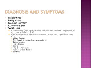    Excess thirst
   Blurry vision
   Frequent urination
   Extreme Fatigue
   Weight loss
     In some cases Type 2 may exhibit no symptoms because the process of
      becoming a diabetic slow.
     After many years of diabetes can cause serious health problems may
      occur:
           Kidney damage
           Poor blood circulation leads to amputation
           Sexual function
           Heart disease
           Stroke
           High blood pressure
           Nervous system disease
           Blindness
 