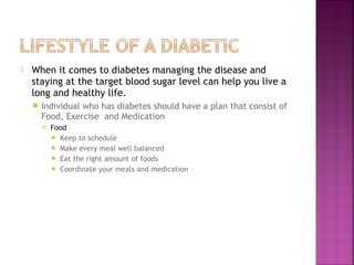   When it comes to diabetes managing the disease and
    staying at the target blood sugar level can help you live a
    long and healthy life.
       Individual who has diabetes should have a plan that consist of
        Food, Exercise and Medication
           Food
             Keep to schedule
             Make every meal well balanced
             Eat the right amount of foods
             Coordinate your meals and medication
 